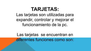 TARJETAS:
Las tarjetas son utilizadas para
expandir, controlar y mejorar el
funcionamiento de la pc.
Las tarjetas se encuentran en
diferentes funciones como son:
 
