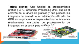 Tarjeta gráfica: Una Unidad de procesamiento
gráfico ( GPU, Graphical Processing Unit), que es el
corazón de la tarjeta de gráficos y que procesa las
imágenes de acuerdo a la codificación utilizada. La
GPU es un procesador especializado con funciones
relativamente avanzadas de procesamiento de
imágenes, en especial para gráficos 3D.
 