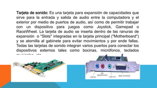 Tarjeta de sonido: Es una tarjeta para expansión de capacidades que
sirve para la entrada y salida de audio entre la computadora y el
exterior por medio de puertos de audio, así como de permitir trabajar
con un dispositivo para juegos como Joystick, Gamepad o
RaceWheel. La tarjeta de audio se inserta dentro de las ranuras de
expansión o "Slots" integradas en la tarjeta principal ("Motherboard")
y se atornilla al gabinete para evitar movimientos y por ende fallas.
Todas las tarjetas de sonido integran varios puertos para conectar los
dispositivos externos tales como bocinas, micrófonos, teclados
musicales, etc.
 