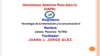 UNIVERSIDAD ABIERTAS PARA ADULTO
(UAPA)
Asignatura:
Tecnología de la Información y la comunicación II
Nombre:
Jahaira Placencia 16-7953
Facilitador:
JUANA J. JORGE GLEZ.
 