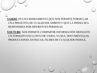 YAHOO: ES UNA HERRAMIENTA QUE NOS PERMITE FORMULAR
UNA PREGUNTA DE CUALQUIER ÁMBITO Y QUE LA MISMA SEA
RESPONDIDA POR DIFERENTES PERSONAS.
YOUTUBE: NOS PERMITE COMPARTIR INFORMACIÓN MEDIANTE
UN FORMATO EXCLUSIVO DE VIDEO, YA SEA, DOCUMENTALES,
PRODUCCIONES ANTIGUAS, FILMES DE CUALQUIER ÍNDOLE.
 