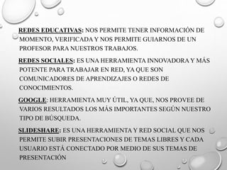 REDES EDUCATIVAS: NOS PERMITE TENER INFORMACIÓN DE
MOMENTO, VERIFICADA Y NOS PERMITE GUIARNOS DE UN
PROFESOR PARA NUESTROS TRABAJOS.
REDES SOCIALES: ES UNA HERRAMIENTA INNOVADORAY MÁS
POTENTE PARA TRABAJAR EN RED, YA QUE SON
COMUNICADORES DE APRENDIZAJES O REDES DE
CONOCIMIENTOS.
GOOGLE: HERRAMIENTA MUY ÚTIL, YA QUE, NOS PROVEE DE
VARIOS RESULTADOS LOS MÁS IMPORTANTES SEGÚN NUESTRO
TIPO DE BÚSQUEDA.
SLIDESHARE: ES UNA HERRAMIENTA Y RED SOCIAL QUE NOS
PERMITE SUBIR PRESENTACIONES DE TEMAS LIBRES Y CADA
USUARIO ESTÁ CONECTADO POR MEDIO DE SUS TEMAS DE
PRESENTACIÓN
 