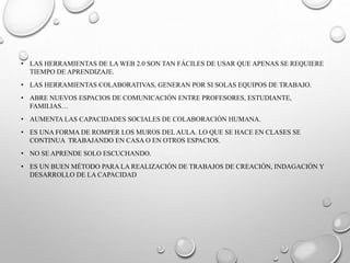 • LAS HERRAMIENTAS DE LA WEB 2.0 SON TAN FÁCILES DE USAR QUE APENAS SE REQUIERE
TIEMPO DE APRENDIZAJE.
• LAS HERRAMIENTAS COLABORATIVAS, GENERAN POR SI SOLAS EQUIPOS DE TRABAJO.
• ABRE NUEVOS ESPACIOS DE COMUNICACIÓN ENTRE PROFESORES, ESTUDIANTE,
FAMILIAS…
• AUMENTA LAS CAPACIDADES SOCIALES DE COLABORACIÓN HUMANA.
• ES UNA FORMA DE ROMPER LOS MUROS DEL AULA. LO QUE SE HACE EN CLASES SE
CONTINUA TRABAJANDO EN CASA O EN OTROS ESPACIOS.
• NO SE APRENDE SOLO ESCUCHANDO.
• ES UN BUEN MÉTODO PARA LA REALIZACIÓN DE TRABAJOS DE CREACIÓN, INDAGACIÓN Y
DESARROLLO DE LA CAPACIDAD
 