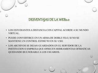 DESVENTAJAS DE LA WEB2.0
• LOS ESTUDIANTES A DISTANCIA CON CAPITAL ACORDE A SU MUNDO
VIRTUAL.
• PUEDE CONVERTIRCE EN UN ARMA DE DOBLE FILO, SI NO SE
MANTIENE UN CONTROL ESTRICTO EN SU USO.
• LOS ARCHIVOS SE DEJAN GUARDADOS EN EL SERVIDOR DE LA
INSTITUCION O EMPRESA QUE OFRECEN HERRAMIENTAS OFIMATICAS
QUEDANDO BULNERABLE A LOS USUARIOS.
 