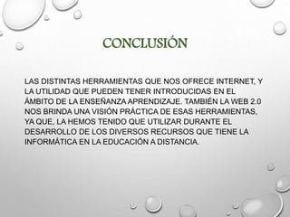 CONCLUSIÓN
LAS DISTINTAS HERRAMIENTAS QUE NOS OFRECE INTERNET, Y
LA UTILIDAD QUE PUEDEN TENER INTRODUCIDAS EN EL
ÁMBITO DE LA ENSEÑANZA APRENDIZAJE. TAMBIÉN LA WEB 2.0
NOS BRINDA UNA VISIÓN PRÁCTICA DE ESAS HERRAMIENTAS,
YA QUE, LA HEMOS TENIDO QUE UTILIZAR DURANTE EL
DESARROLLO DE LOS DIVERSOS RECURSOS QUE TIENE LA
INFORMÁTICA EN LA EDUCACIÓN A DISTANCIA.
 
