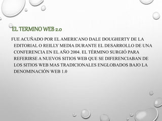 EL TERMINOWEB 2.0
FUE ACUÑADO POR EL AMERICANO DALE DOUGHERTY DE LA
EDITORIAL O REILLY MEDIA DURANTE EL DESARROLLO DE UNA
CONFERENCIA EN EL AÑO 2004. EL TÉRMINO SURGIÓ PARA
REFERIRSE A NUEVOS SITIOS WEB QUE SE DIFERENCIABAN DE
LOS SITIOS WEB MAS TRADICIONALES ENGLOBADOS BAJO LA
DENOMINACIÓN WEB 1.0
 