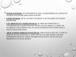 • INTERACTIVIDAD, ES FUNDAMENTAL QUE LA WEB PERMITA EL CONTACTO
INTERACTIVO ENTRE DOS O MÁS SUJETOS.
• CONECTIVIDAD, SIN EL ACCESO A INTERNET LOS USUARIOS NO PUEDEN
PARTICIPAR.
• COLABORATIVAS Y PARTICIPATIVAS, SE DEBE DE FOMENTAR LA
COLABORACIÓN Y PARTICIPACIÓN ENTRE LOS USUARIOS A LA HORA DE
ELABORAR CONTENIDOS O DE ACLARAR INFORMACIONES OFRECIDAS O
SOLICITADAS POR ESTOS.
• APLICACIONES SIMPLES O INTUITIVAS, TODAAPLICACIÓN DE LA WEB 2.0
DEBE DE ESTAR ADAPTADAA TODO TIPO DE USUARIO DESDE LOS MÁS
EXPERIMENTADOS EN TEMAS INFORMÁTICOS HASTAAQUELLOS QUE
PRESENTAN UN NIVEL BÁSICO.
 