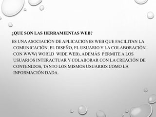 ¿QUE SON LAS HERRAMIENTAS WEB?
ES UNAASOCIACIÓN DE APLICACIONES WEB QUE FACILITAN LA
COMUNICACIÓN, EL DISEÑO, EL USUARIO Y LA COLABORACIÓN
CON WWW( WORLD WIDE WEB), ADEMÁS PERMITE A LOS
USUARIOS INTERACTUAR Y COLABORAR CON LA CREACIÓN DE
CONTENIDOS, TANTO LOS MISMOS USUARIOS COMO LA
INFORMACIÓN DADA.
 