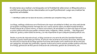 En esta tarea vas a realizar una búsqueda con la finalidad de seleccionar un Blog educativo y
unaWiki que publique temas relacionados con tu perfil profesional. Luego vas a realizar las
siguientes actividades
• 1. Identifique cuáles son los tipos de recursos y contenidos que comparte el blog y la wiki.
Los blogs, weblogs o bitácoras son el fenómeno de mayor actualidad en la Red, son sitios web donde
se recopilan cronológicamente mensajes de uno o varios autores sobre una determinada temática.
Puede tratarse de un diario íntimo, un diario comunitario, de actualidad o un diario de clase en los que
su autor publica artículos que pueden contener texto, imágenes, vídeos, sonidos, ... Hay blogs para
todos los gustos y sobre todos los temas, y lo más importante es que cualquiera puede publicar uno.
Desde un punto de vista estructural, un blog consiste en una serie de artículos (también llamados
entradas o posts) clasificados por fechas. El artículo más reciente es el primero de la lista.Además de
los artículos la mayoría de los blogs aportan funciones adicionales como clasificación de los artículos
por categorías, buscador de contenidos, soporte multiusuario (varios autores pueden publicar artículos
en el blog), generación de RSS para la sindicación de contenidos, gestión de comentarios, etc.
 