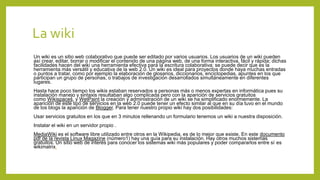 La wiki
Un wiki es un sitio web colaborativo que puede ser editado por varios usuarios. Los usuarios de un wiki pueden
así crear, editar, borrar o modificar el contenido de una página web, de una forma interactiva, fácil y rápida; dichas
facilidades hacen del wiki una herramienta efectiva para la escritura colaborativa; se puede decir que es la
herramienta más versátil y educativa de la web 2.0. Un wiki es ideal para proyectos donde haya muchas entradas
o puntos a tratar, como por ejemplo la elaboración de glosarios, diccionarios, enciclopedias, apuntes en los que
participan un grupo de personas, o trabajos de investigación desarrollados simultáneamente en diferentes
lugares.
Hasta hace poco tiempo los wikis estaban reservados a personas más o menos expertas en informática pues su
instalación manejo y sintaxis resultaban algo complicada pero con la aparición de servicios gratuitos
como Wikispaces, y WetPaint la creación y administración de un wiki se ha simplificado enormemente. La
aparición de este tipo de servicios en la web 2.0 puede tener un efecto similar al que en su día tuvo en el mundo
de los blogs la aparición de Blogger. Para tener nuestro propio wiki hay dos posibilidades:
Usar servicios gratuitos en los que en 3 minutos rellenando un formulario tenemos un wiki a nuestra disposición.
Instalar el wiki en un servidor propio .
MediaWiki es el software libre utilizado entre otros en la Wikipedia, es de lo mejor que existe. En este documento
pdf de la revista Linux Magazine (número1) hay una guía para su instalación. Hay otros muchos sistemas
gratuitos. Un sitio web de interés para conocer los sistemas wiki más populares y poder compararlos entre sí es
wikimatrix.
 