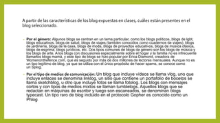 A partir de las características de los blog expuestas en clases, cuáles están presentes en el
blog seleccionado.
• Por el género: Algunos blogs se centran en un tema particular, como los blogs políticos, blogs de lgbt,
blogs educativos, blogs de salud, blogs de viajes (también conocidos como cuadernos de viajes), blogs
de jardinería, blogs de la casa, blogs de moda, blogs de proyectos educativos, blogs de música clásica,
blogs de esgrima, blogs jurídicos, etc. Dos tipos comunes de blogs de género son los blogs de música y
los blogs de arte. A los blogs con discusiones especialmente sobre el hogar y la familia no es infrecuente
llamarlos blogs mamá, y este tipo de blogs se hizo popular por Erica Diamond, creadora de
Womenonthefence.com, que es seguido por más de dos millones de lectores mensuales. Aunque no es
un tipo legítimo de blog, ya que se utiliza con el único propósito de hacer spams, se conoce como
un Splog.
• Por el tipo de medios de comunicación: Un blog que incluye vídeos se llama vlog, uno que
incluye enlaces se denomina linklog, un sitio que contiene un portafolio de bocetos se
llama sketchblog, u otro que incluye fotos se llama fotolog. Los blogs con mensajes
cortos y con tipos de medios mixtos se llaman tumblelogs. Aquellos blogs que se
redactan en máquinas de escribir y luego son escaneados, se denominan blogs
typecast. Un tipo raro de blog incluido en el protocolo Gopher es conocido como un
Phlog.
 