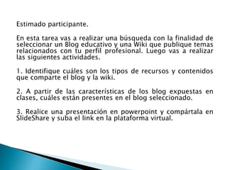 Estimado participante.
En esta tarea vas a realizar una búsqueda con la finalidad de
seleccionar un Blog educativo y una Wiki que publique temas
relacionados con tu perfil profesional. Luego vas a realizar
las siguientes actividades.
1. Identifique cuáles son los tipos de recursos y contenidos
que comparte el blog y la wiki.
2. A partir de las características de los blog expuestas en
clases, cuáles están presentes en el blog seleccionado.
3. Realice una presentación en powerpoint y compártala en
SlideShare y suba el link en la plataforma virtual.
 