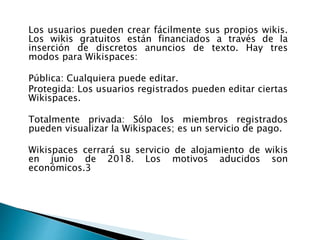 Los usuarios pueden crear fácilmente sus propios wikis.
Los wikis gratuitos están financiados a través de la
inserción de discretos anuncios de texto. Hay tres
modos para Wikispaces:
Pública: Cualquiera puede editar.
Protegida: Los usuarios registrados pueden editar ciertas
Wikispaces.
Totalmente privada: Sólo los miembros registrados
pueden visualizar la Wikispaces; es un servicio de pago.
Wikispaces cerrará su servicio de alojamiento de wikis
en junio de 2018. Los motivos aducidos son
económicos.3
 