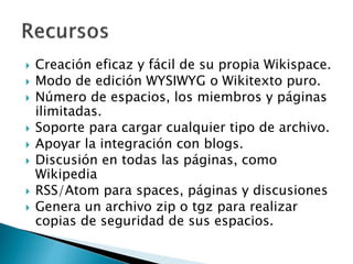  Creación eficaz y fácil de su propia Wikispace.
 Modo de edición WYSIWYG o Wikitexto puro.
 Número de espacios, los miembros y páginas
ilimitadas.
 Soporte para cargar cualquier tipo de archivo.
 Apoyar la integración con blogs.
 Discusión en todas las páginas, como
Wikipedia
 RSS/Atom para spaces, páginas y discusiones
 Genera un archivo zip o tgz para realizar
copias de seguridad de sus espacios.
 