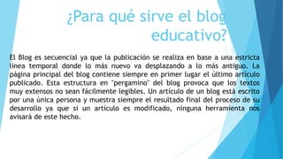 ¿Para qué sirve el blog
educativo?
El Blog es secuencial ya que la publicación se realiza en base a una estricta
línea tem...