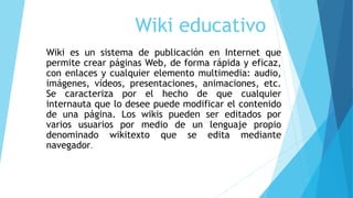 Wiki educativo
Wiki es un sistema de publicación en Internet que
permite crear páginas Web, de forma rápida y eficaz,
con ...
