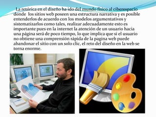       La retórica en el diseño ha ido del mundo físico al ciberespacio donde  los sitios web poseen una estructura narrativa y es posible entenderlos de acuerdo con los modelos argumentativos y sistematizarlos como tales, realizar adecuadamente esto es importante pues en la internet la atención de un usuario hacia una página será de poco tiempo, lo que implica que si el usuario no obtiene una comprensión rápida de la pagina web puede abandonar el sitio con un solo clic, el reto del diseño en la web se torna enorme.