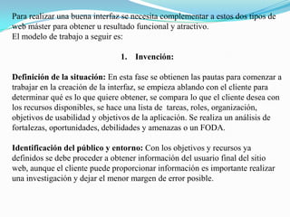 Para realizar una buena interfaz se necesita complementar a estos dos tipos de web máster para obtener u resultado funcional y atractivo.El modelo de trabajo a seguir es:Invención:Definición de la situación: En esta fase se obtienen las pautas para comenzar a trabajar en la creación de la interfaz, se empieza ablando con el cliente para determinar qué es lo que quiere obtener, se compara lo que el cliente desea con los recursos disponibles, se hace una lista de  tareas, roles, organización, objetivos de usabilidad y objetivos de la aplicación. Se realiza un análisis de fortalezas, oportunidades, debilidades y amenazas o un FODA.Identificación del público y entorno: Con los objetivos y recursos ya definidos se debe proceder a obtener información del usuario final del sitio web, aunque el cliente puede proporcionar información es importante realizar una investigación y dejar el menor margen de error posible.