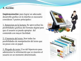 4.Acción:Implementación: para lograr un adecuado desarrollo grafico en la interfaz es necesario considerar 3 puntos principales:1. Inmercionen la lectura: Se aprovechan las posibilidades graficas del formato digital para que el usuario se pueda apropiar  del contenido con mayor facilidad.2. Cinestesia del texto: Son todas las posibilidades de manipulación del texto que no posee este en papel.3. Plegado de texto: Uso del hipertexto para administrar la información que se muestra al usuario en un momento determinado.
