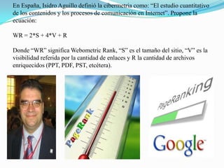 En España, Isidro Aguillo definió la cibermetria como: “El estudio cuantitativo de los contenidos y los procesos de comunicación en Internet”. Propone la ecuación:WR = 2*S + 4*V + RDonde “WR” significa Webometric Rank, “S” es el tamaño del sitio, “V” es la visibilidad referida por la cantidad de enlaces y R la cantidad de archivos enriquecidos (PPT, PDF, PST, etcétera).