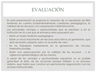 EVALUACIÓN
En esta presentación se propone la creación de un repositorio de REA
teniendo en cuenta fundamentalmente cuestiones pedagógicas, la
calidad de los recursos y la cooperación interinstitucional .
Las principales ventajas y oportunidades que se perciben a en la
institución en la cual que se enmarca esta propuesta son:
• Existe un basta tradición pedagógica
• Existe un stock importante de recursos educativos ya generados, que
será necesario adaptar, pero no se parte de cero.
• Se ha trabajado fuertemente en la generación de vínculos
interinstitucionales
• Existe una preocupación por la calidad de los recursos , y la
vigilancia epistemológica de los mismos.
A pesar de las ventajas y oportunidades expuestas no es posible
garantizar el éxito de las acciones porque refieren a un proceso
abierto, que habrá que construir en permanente negociación con los
actores institucionales.
 