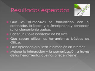  Que los alumnos/as se familiaricen con el
ordenador, la Tablet y el Smartphone y conozcan
su funcionamiento básico.
 Hacer un uso responsable de las Tic’s
 Que sepan utilizar las herramientas básicas de
Office.
 Que aprendan a buscar información en Internet.
 Mejorar la integración y la comunicación a través
de las herramientas que nos ofrece Internet.
 