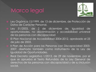 Ley Orgánica 15/1999, de 13 de diciembre, de Protección de
Datos de Carácter Personal.
 Ley 51/2003, de 2 de diciembre de, Igualdad de
oportunidades, no discriminación y accesibilidad universal
de las personas con discapacidad
 El Plan Nacional de Accesibilidad 2004-2012, aprobado el 25
de julio de 2003.
 II Plan de Acción para las Personas con Discapacidad 2003-
2007, diseñado también como instrumento de la Ley de
Igualdad de Oportunidades.
 Real Decreto Legislativo 1/2013, de 29 de noviembre, por el
que se aprueba el Texto Refundido de la Ley General de
derechos de las personas con discapacidad y de su inclusión
social.
 