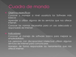 Objetivos específicos:
- Conocer y manejar a nivel usuario/a los Software más
básicos
- Aprender a utilizar algunos de los servicios que nos ofrece
Internet.
- Conocer las normas necesarias para un uso adecuado y
responsable de Internet.
 Indicadores:
- Conocen el manejo de software básico para mejorar su
empleabilidad.
- Las personas con discapacidad intelectual utilizan algunos
servicios de Internet para comunicarse.
- Manejan de forma responsable las herramientas que nos
ofrece Internet.
 