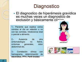 Diagnostico 
 El diagnostico de hiperémesis gravidica 
es muchas veces un diagnostico de 
exclusión y básicamente clínico. 
1.- Paciente que explica varios 
vómitos al día en relación o no 
con las comidas. Intolerancia total 
o parcial a alimento. 
2.- Ausencia de otra 
sintomatología: no fiebre, 
síntomas generales, dolor 
abdominal etc. 
3.- Correlación clínica con 
hemograma, determinación de 
electrolitos, PFH, Perfil tiroideo 
 