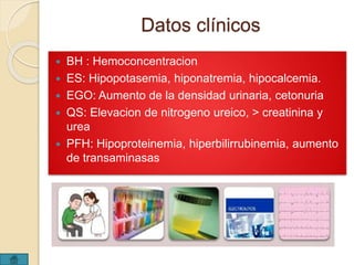 Datos clínicos 
 BH : Hemoconcentracion 
 ES: Hipopotasemia, hiponatremia, hipocalcemia. 
 EGO: Aumento de la densidad urinaria, cetonuria 
 QS: Elevacion de nitrogeno ureico, > creatinina y 
urea 
 PFH: Hipoproteinemia, hiperbilirrubinemia, aumento 
de transaminasas 
 