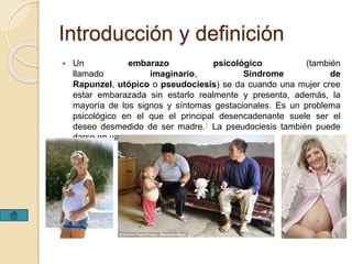 Introducción y definición 
 Un embarazo psicológico (también 
llamado imaginario, Síndrome de 
Rapunzel, utópico o pseudociesis) se da cuando una mujer cree 
estar embarazada sin estarlo realmente y presenta, además, la 
mayoría de los signos y síntomas gestacionales. Es un problema 
psicológico en el que el principal desencadenante suele ser el 
deseo desmedido de ser madre.1 La pseudociesis también puede 
darse en varones. 
 