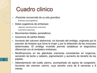 Cuadro clinico 
 -Paciente convencida de su edo gravidico 
◦ Sintomas neurovegetativos 
 Datos sugestivos de embarazo 
◦ -oligorrea, opsomenorreoa, amenorrea 
◦ Crecimiento abdominal 
 Movimientos fetales: peristalticos 
 Auscencia de partes fetales 
 Aumento del volumen abdominal, sin borrado del ombligo, originado por la 
posición de lordosis que toma la mujer y por la distensión de los músculos 
abdominales. El ombligo invertido permite establecer el diagnóstico 
diferencial con el verdadero embarazo. 
 Modificaciones en las glándulas mamarias consistentes en turgencia, 
secreción de leche y calostro, pigmentación y aumento de tamaño de las 
papilas. 
 Ablandamiento del cuello uterino, acompañado de signos de congestión. 
Aumento del volumen uterino, cuyo tamaño varía de 6 semanas a 8 
meses. 
 