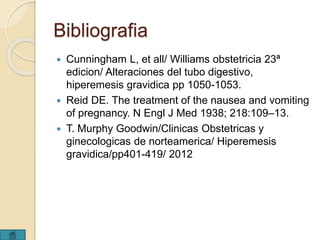 Bibliografia 
 Cunningham L, et all/ Williams obstetricia 23ª 
edicion/ Alteraciones del tubo digestivo, 
hiperemesis gravidica pp 1050-1053. 
 Reid DE. The treatment of the nausea and vomiting 
of pregnancy. N Engl J Med 1938; 218:109–13. 
 T. Murphy Goodwin/Clinicas Obstetricas y 
ginecologicas de norteamerica/ Hiperemesis 
gravidica/pp401-419/ 2012 

