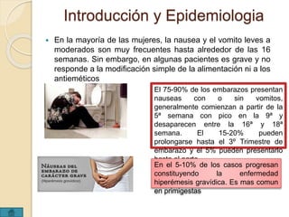 Introducción y Epidemiologia 
 En la mayoría de las mujeres, la nausea y el vomito leves a 
moderados son muy frecuentes hasta alrededor de las 16 
semanas. Sin embargo, en algunas pacientes es grave y no 
responde a la modificación simple de la alimentación ni a los 
antieméticos 
El 75-90% de los embarazos presentan 
nauseas con o sin vomitos, 
generalmente comienzan a partir de la 
5ª semana con pico en la 9ª y 
desaparecen entre la 16ª y 18ª 
semana. El 15-20% pueden 
prolongarse hasta el 3º Trimestre de 
embarazo y el 5% pueden presentarlo 
hasta el parto 
En el 5-10% de los casos progresan 
constituyendo la enfermedad 
hiperémesis gravídica. Es mas comun 
en primigestas 
 