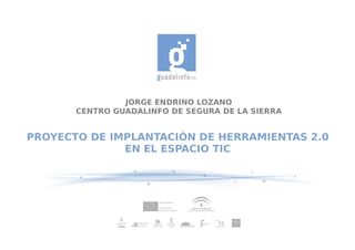 JORGE ENDRINO LOZANO
       CENTRO GUADALINFO DE SEGURA DE LA SIERRA


PROYECTO DE IMPLANTACIÓN DE HERRAMIENTAS 2.0
              EN EL ESPACIO TIC
 