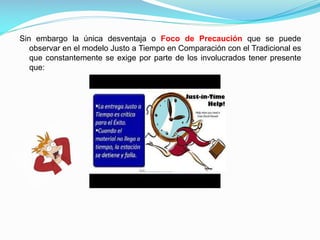 Sin embargo la única desventaja o Foco de Precaución que se puede
observar en el modelo Justo a Tiempo en Comparación con el Tradicional es
que constantemente se exige por parte de los involucrados tener presente
que:

 