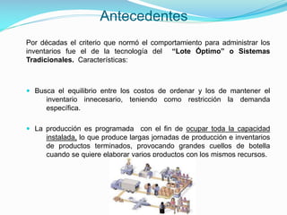 Antecedentes
Por décadas el criterio que normó el comportamiento para administrar los
inventarios fue el de la tecnología del “Lote Óptimo” o Sistemas
Tradicionales. Características:

 Busca el equilibrio entre los costos de ordenar y los de mantener el
inventario innecesario, teniendo como restricción la demanda

específica.
 La producción es programada con el fin de ocupar toda la capacidad
instalada, lo que produce largas jornadas de producción e inventarios
de productos terminados, provocando grandes cuellos de botella
cuando se quiere elaborar varios productos con los mismos recursos.

 
