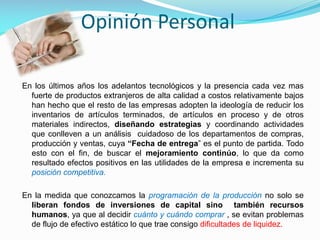 Opinión Personal
En los últimos años los adelantos tecnológicos y la presencia cada vez mas
fuerte de productos extranjeros de alta calidad a costos relativamente bajos
han hecho que el resto de las empresas adopten la ideología de reducir los
inventarios de artículos terminados, de artículos en proceso y de otros
materiales indirectos, diseñando estrategias y coordinando actividades
que conlleven a un análisis cuidadoso de los departamentos de compras,
producción y ventas, cuya “Fecha de entrega” es el punto de partida. Todo
esto con el fin, de buscar el mejoramiento continúo, lo que da como
resultado efectos positivos en las utilidades de la empresa e incrementa su
posición competitiva.
En la medida que conozcamos la programación de la producción no solo se
liberan fondos de inversiones de capital sino también recursos
humanos, ya que al decidir cuánto y cuándo comprar , se evitan problemas
de flujo de efectivo estático lo que trae consigo dificultades de liquidez.

 