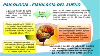La principal función del sueño
es reparar el organismo para
poder seguir la vida en
condiciones óptimas.
Pero en el sueño aparecen materiales
cognitivos de difícil interpretación y con un
alto contenido emocional, a los que se
muchas veces se les da muy diversas
interpretaciones.
Algunos autores como Hobson lo
consideran como un producto
fisiológico que debería ser olvidado
cuanto antes, como así sucede en
realidad (Hobson, 1997).
Otros autores siguen manteniendo y
fundamentando fisiológicamente la
teoría de Freud de que son deseos
reprimidos que surgen en momentos
en los que baja la censura .
Seligman (1987)
nuestro cerebro está tan entrenado
para dar significado a lo que percibe
que no puede aceptar las
percepciones sin orden ni sentido y
que si lo que ve o siente no lo tiene,
nuestro cerebro lo crea.
Los sueños es que son una elaboración cognitiva
que intenta dar coherencia a los estímulos
caóticos que generan las funciones fisiológicas
que se han descrito en los puntos anteriores
Es una
función
fisiológica.
 