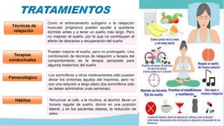 Técnicas de
relajación
Como el entrenamiento autógeno o la relajación
muscular progresiva pueden ayudar a quedarse
dormido antes y a tener un sueño más largo. Pero
no mejoran el sueño, por lo que no contribuyen al
efecto de descanso y recuperación del sueño
Terapias
conductuales
Pueden mejorar el sueño, pero no prolongarlo. Una
combinación de técnicas de relajación y terapia del
comportamiento es la terapia apropiada para
algunos trastornos del sueño.
Famacológico
Los somníferos y otros medicamentos sólo pueden
aliviar los síntomas agudos del insomnio, pero no
son una solución a largo plazo (los somníferos solo
se deben administrar unas semanas).
Renunciar al café, a la nicotina, al alcohol, llevar un
horario regular de sueño, dormir en una posición
lateral, y en los pacientes obesos, la reducción de
peso.
Hábitos
 