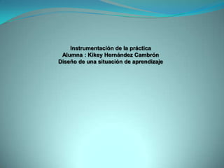 Instrumentación de la práctica
Alumna : Kikey Hernández Cambrón
Diseño de una situación de aprendizaje
 