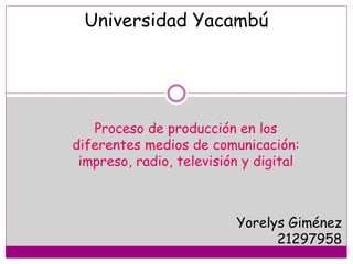 Universidad Yacambú
Proceso de producción en los
diferentes medios de comunicación:
impreso, radio, televisión y digital
Yorelys Giménez
21297958
 