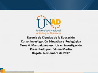 Escuela de Ciencias de la Educación
Curso: Investigación Educativa y Pedagógica
Tarea 4. Manual para escribir en investigación
Presentado por: Edilma Martín
Bogotá, Noviembre de 2017
 