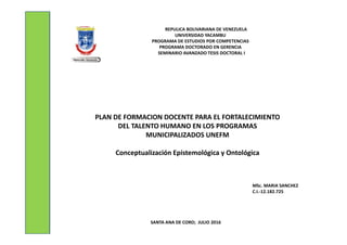 REPULICA BOLIVARIANA DE VENEZUELA
UNIVERSIDAD YACAMBU
PROGRAMA DE ESTUDIOS POR COMPETENCIAS
PROGRAMA DOCTORADO EN GERENCIA
SEMINARIO AVANZADO TESIS DOCTORAL I
SANTA ANA DE CORO; JULIO 2016
MSc. MARIA SANCHEZ
C.I.-12.182.725
PLAN DE FORMACION DOCENTE PARA EL FORTALECIMIENTO
DEL TALENTO HUMANO EN LOS PROGRAMAS
MUNICIPALIZADOS UNEFM
Conceptualización Epistemológica y Ontológica
 