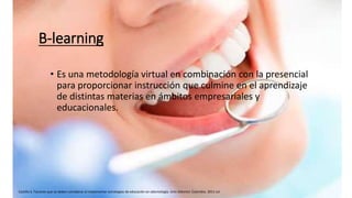 B-learning
• Es una metodología virtual en combinación con la presencial
para proporcionar instrucción que culmine en el aprendizaje
de distintas materias en ámbitos empresariales y
educacionales.
Castillo S. Factores que se deben considerar al implementar estrategias de educación en odontología. Univ Odontol. Colombia. 2011 Jul.
 