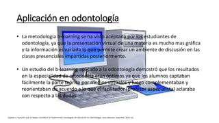 Aplicación en odontología
• La metodología b-learning se ha visto aceptada por los estudiantes de
odontología, ya que la presentación virtual de una materia es mucho mas gráfica
y la información es variada lo que permite crear un ambiente de discusión en las
clases presenciales impartidas posteriormente.
• Un estudio del b-learning aplicado a la odontología demostró que los resultados
en la especialidad de ortodoncia eran óptimos ya que los alumnos captaban
fácilmente la parte teórica por medios virtuales y luego complementaban y
reorientaban de acuerdo a lo que el facilitador (profesor especialista) aclaraba
con respecto a las dudas.
Castillo S. Factores que se deben considerar al implementar estrategias de educación en odontología. Univ Odontol. Colombia. 2011 Jul.
 