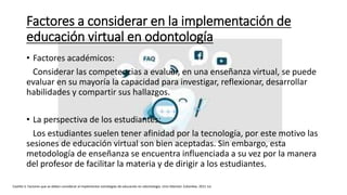 Factores a considerar en la implementación de
educación virtual en odontología
• Factores académicos:
Considerar las competencias a evaluar, en una enseñanza virtual, se puede
evaluar en su mayoría la capacidad para investigar, reflexionar, desarrollar
habilidades y compartir sus hallazgos.
• La perspectiva de los estudiantes:
Los estudiantes suelen tener afinidad por la tecnología, por este motivo las
sesiones de educación virtual son bien aceptadas. Sin embargo, esta
metodología de enseñanza se encuentra influenciada a su vez por la manera
del profesor de facilitar la materia y de dirigir a los estudiantes.
Castillo S. Factores que se deben considerar al implementar estrategias de educación en odontología. Univ Odontol. Colombia. 2011 Jul.
 