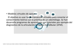 • Modelos virtuales de apoyo:
El objetivo es usar las herramientas virtuales para conectar el
conocimiento teórico con la práctica de un odontólogo. Se han
desarrolla programas de aprendizaje con tutoriales por ejemplo del
diagnostico de la articulación temporo-mandibular (ATM).
Castillo S. Factores que se deben considerar al implementar estrategias de educación en odontología. Univ Odontol. Colombia. 2011 Jul.
 