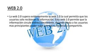 WEB 2.0
• La web 2.0 supera evidentemente la web 1.0 la cual permitía que los
usuarios solo recibieran la información. Esta web 2.0 permite que la
información circule bidireccionalmente, dejando hasta a los usuarios
mas principiantes poder subir a la red su material y compartirlo.
 