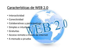 Características de WEB 2.0
• Interactividad
• Conectividad
• Colaborativas y participativas
• Simples e intuitivas
• Gratuitas
• Acceso remoto a través de internet
• A menudo a prueba
 